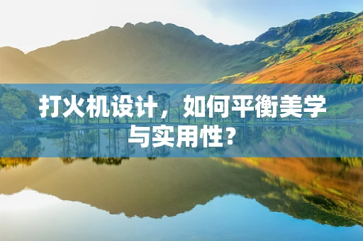 打火机设计，如何平衡美学与实用性？