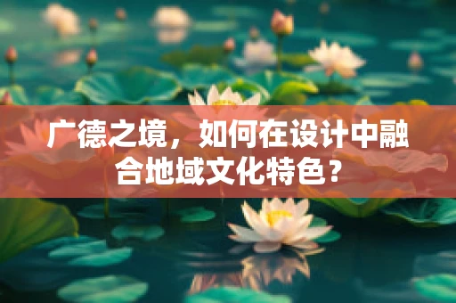 广德之境，如何在设计中融合地域文化特色？