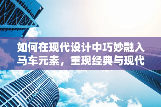 如何在现代设计中巧妙融入马车元素，重现经典与现代的和谐共舞？