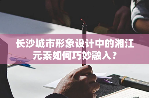 长沙城市形象设计中的湘江元素如何巧妙融入？