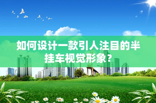 如何设计一款引人注目的半挂车视觉形象？