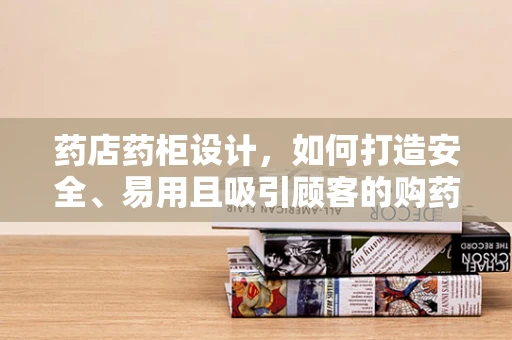 药店药柜设计，如何打造安全、易用且吸引顾客的购药环境？