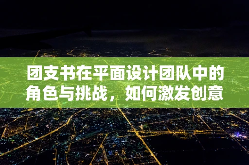 团支书在平面设计团队中的角色与挑战，如何激发创意与凝聚团队？