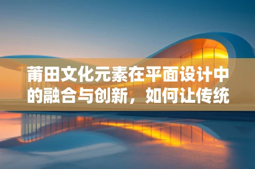 莆田文化元素在平面设计中的融合与创新，如何让传统焕发新活力？