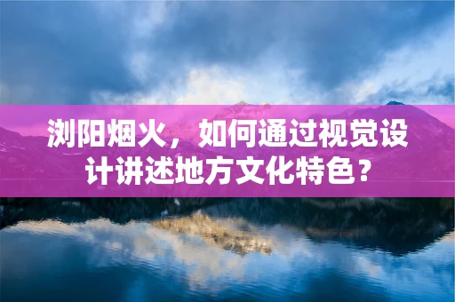 浏阳烟火，如何通过视觉设计讲述地方文化特色？