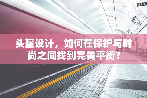 头盔设计，如何在保护与时尚之间找到完美平衡？