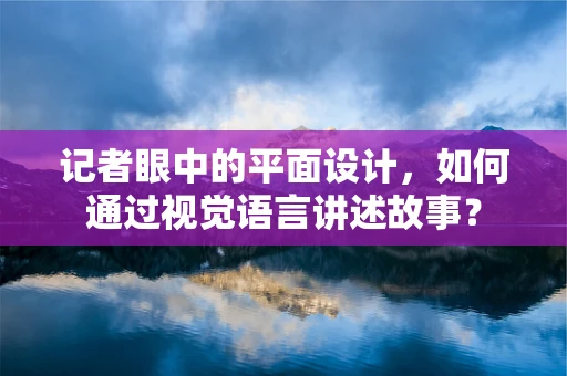 记者眼中的平面设计，如何通过视觉语言讲述故事？