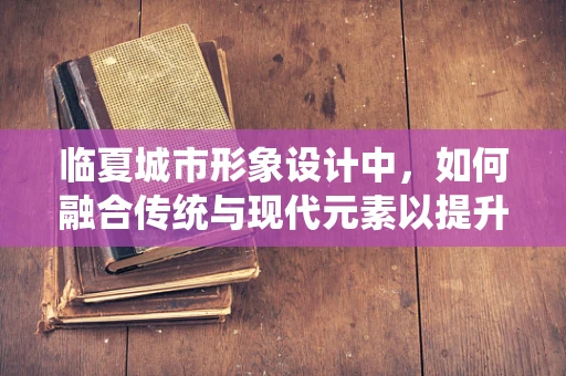 临夏城市形象设计中，如何融合传统与现代元素以提升城市文化认同感？