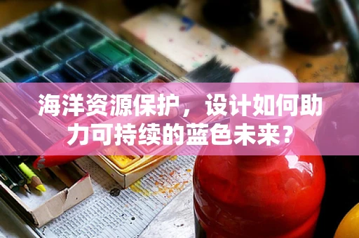 海洋资源保护，设计如何助力可持续的蓝色未来？
