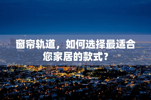 窗帘轨道，如何选择最适合您家居的款式？