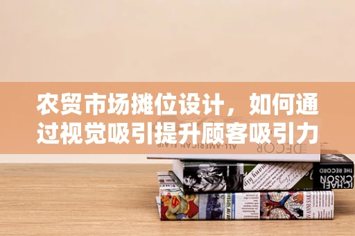 农贸市场摊位设计，如何通过视觉吸引提升顾客吸引力？