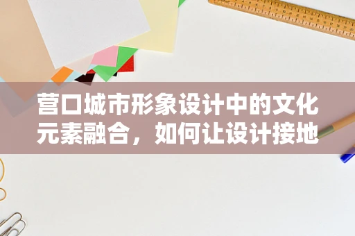 营口城市形象设计中的文化元素融合，如何让设计接地气？