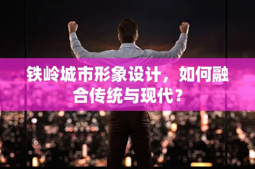 铁岭城市形象设计，如何融合传统与现代？