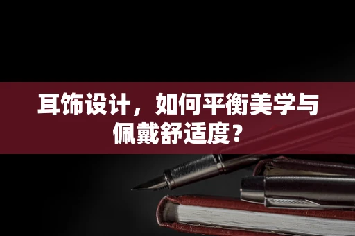 耳饰设计，如何平衡美学与佩戴舒适度？