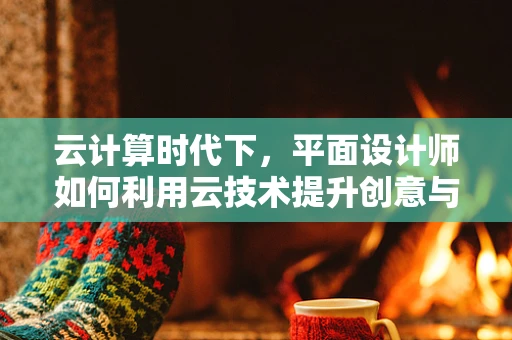 云计算时代下，平面设计师如何利用云技术提升创意与效率？