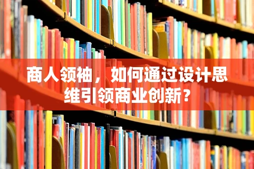 商人领袖，如何通过设计思维引领商业创新？