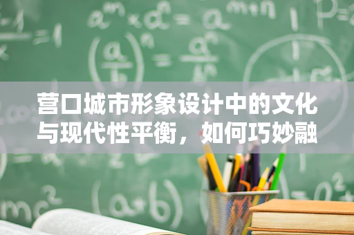 营口城市形象设计中的文化与现代性平衡，如何巧妙融合？