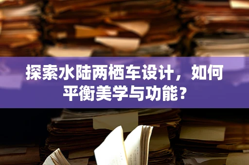 探索水陆两栖车设计，如何平衡美学与功能？
