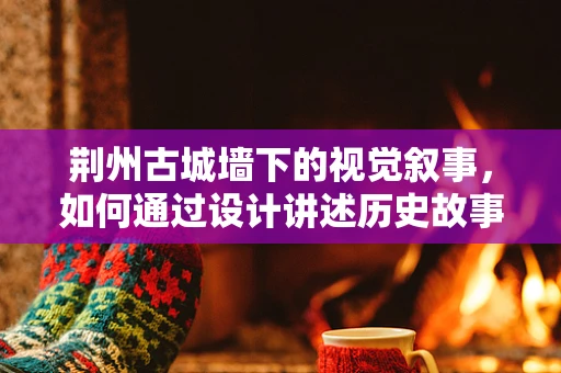荆州古城墙下的视觉叙事，如何通过设计讲述历史故事？