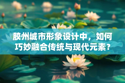 胶州城市形象设计中，如何巧妙融合传统与现代元素？