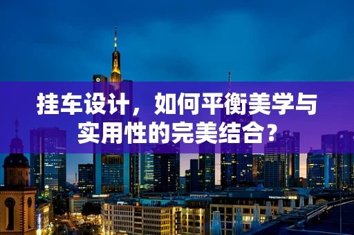 挂车设计，如何平衡美学与实用性的完美结合？