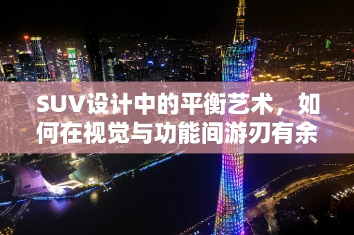 SUV设计中的平衡艺术，如何在视觉与功能间游刃有余？
