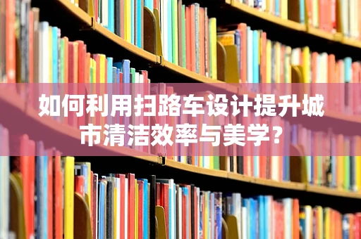 如何利用扫路车设计提升城市清洁效率与美学？
