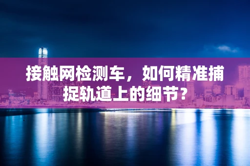 接触网检测车，如何精准捕捉轨道上的细节？