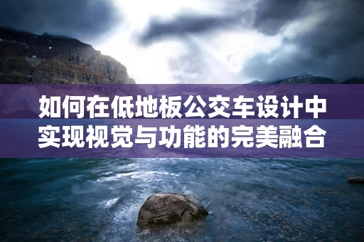 如何在低地板公交车设计中实现视觉与功能的完美融合？