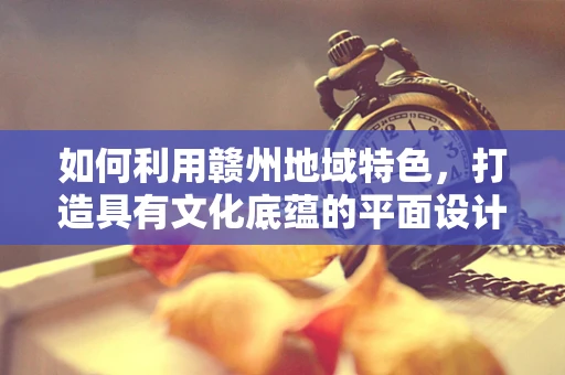 如何利用赣州地域特色，打造具有文化底蕴的平面设计作品？