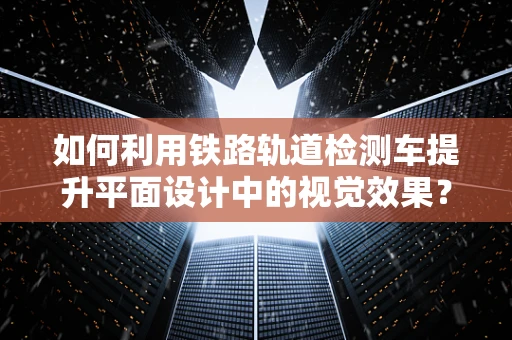 如何利用铁路轨道检测车提升平面设计中的视觉效果？