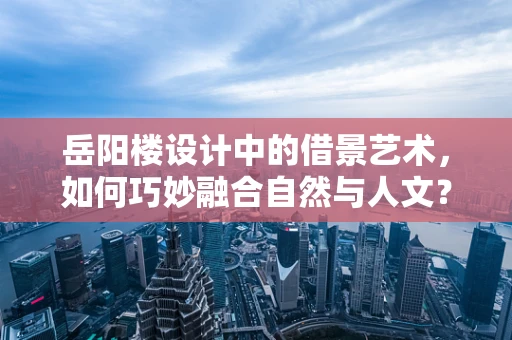 岳阳楼设计中的借景艺术，如何巧妙融合自然与人文？