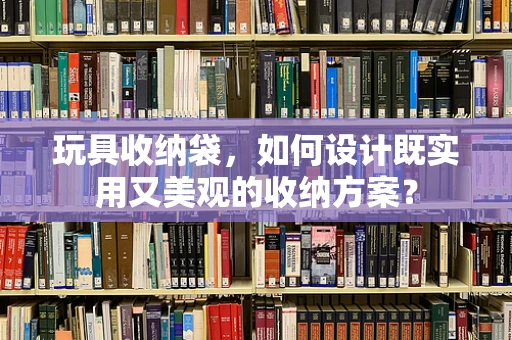 玩具收纳袋，如何设计既实用又美观的收纳方案？