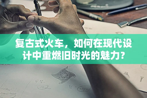 复古式火车，如何在现代设计中重燃旧时光的魅力？