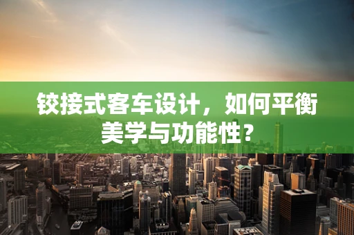 铰接式客车设计，如何平衡美学与功能性？