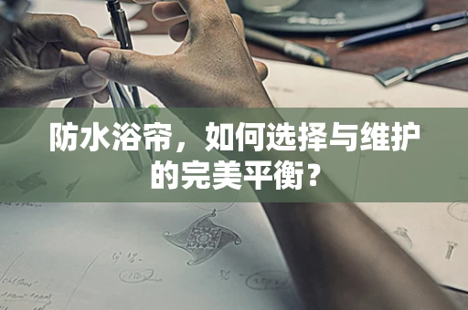 防水浴帘，如何选择与维护的完美平衡？