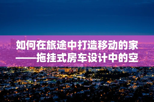 如何在旅途中打造移动的家——拖挂式房车设计中的空间利用与美学平衡