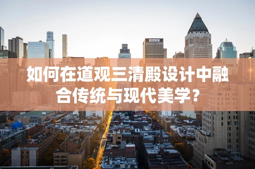 如何在道观三清殿设计中融合传统与现代美学？