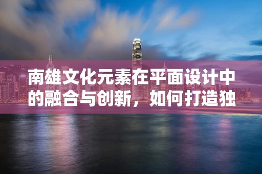 南雄文化元素在平面设计中的融合与创新，如何打造独特视觉语言？