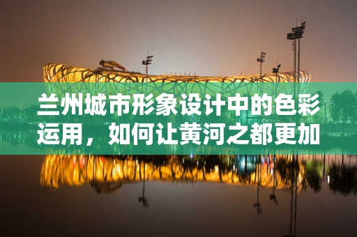 兰州城市形象设计中的色彩运用，如何让黄河之都更加鲜明？