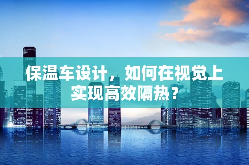 保温车设计，如何在视觉上实现高效隔热？