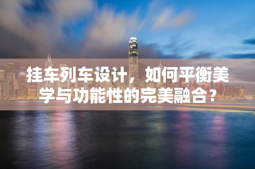 挂车列车设计，如何平衡美学与功能性的完美融合？