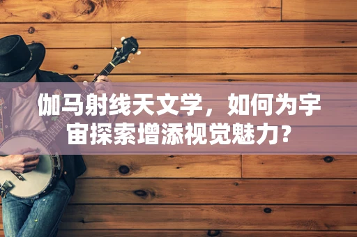 伽马射线天文学，如何为宇宙探索增添视觉魅力？