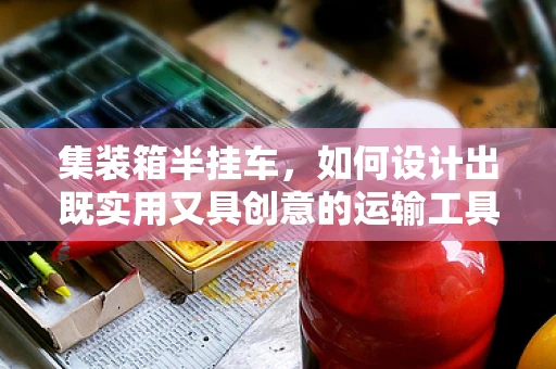 集装箱半挂车，如何设计出既实用又具创意的运输工具？