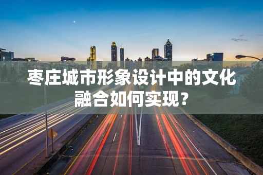 枣庄城市形象设计中的文化融合如何实现？