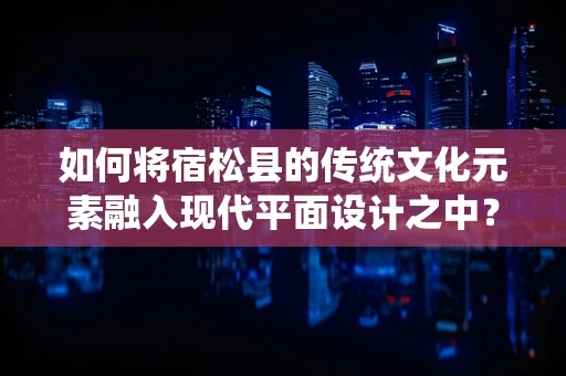 如何将宿松县的传统文化元素融入现代平面设计之中？