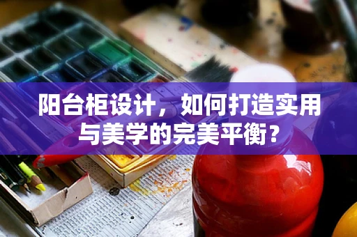 阳台柜设计，如何打造实用与美学的完美平衡？