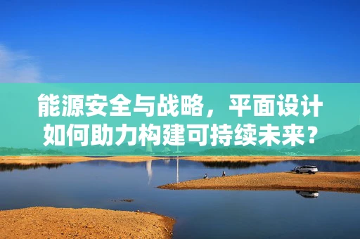 能源安全与战略，平面设计如何助力构建可持续未来？