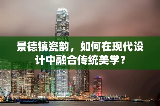 景德镇瓷韵，如何在现代设计中融合传统美学？