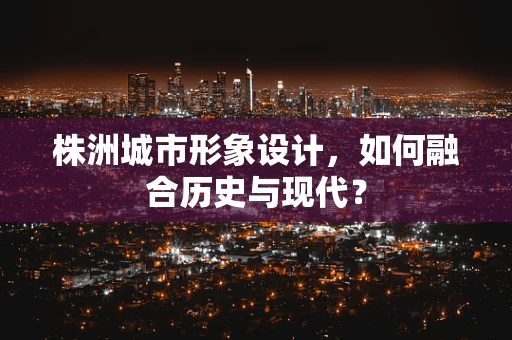 株洲城市形象设计，如何融合历史与现代？